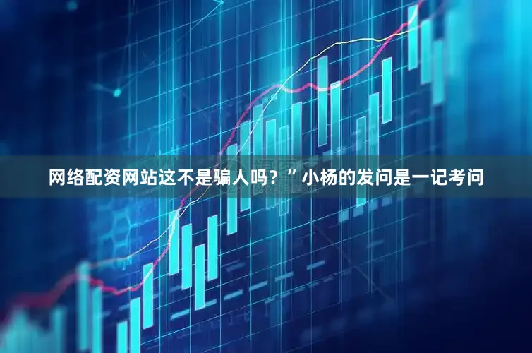 网络配资网站这不是骗人吗？”小杨的发问是一记考问