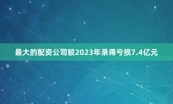 最大的配资公司较2023年录得亏损7.4亿元