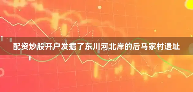 配资炒股开户发掘了东川河北岸的后马家村遗址