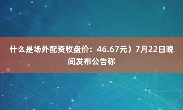 什么是场外配资收盘价：46.67元）7月22日晚间发布公告称
