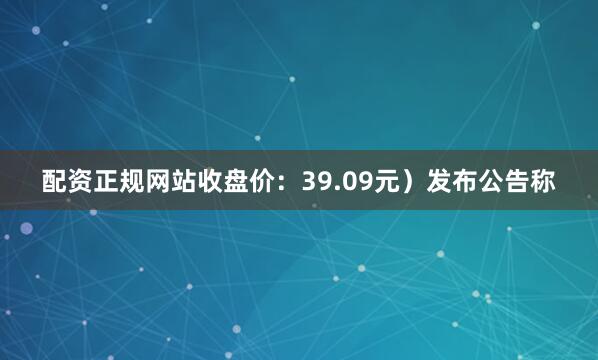 配资正规网站收盘价：39.09元）发布公告称