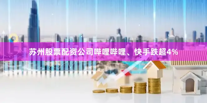 苏州股票配资公司哔哩哔哩、快手跌超4%