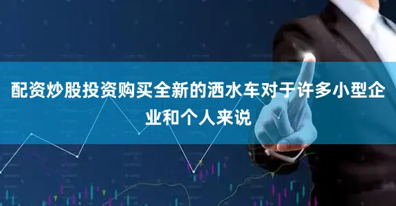 配资炒股投资购买全新的洒水车对于许多小型企业和个人来说