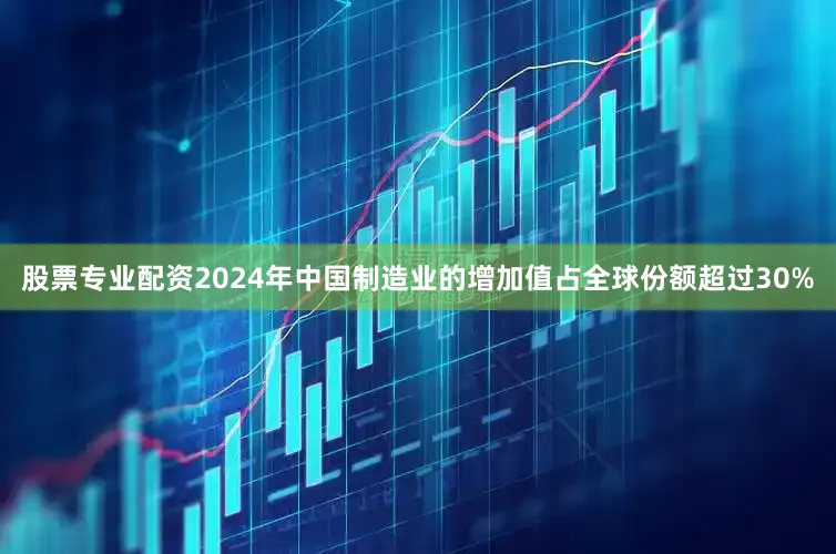 股票专业配资2024年中国制造业的增加值占全球份额超过30%