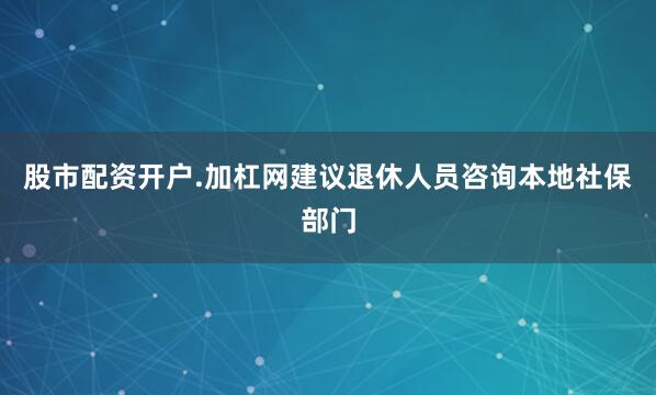 股市配资开户.加杠网建议退休人员咨询本地社保部门