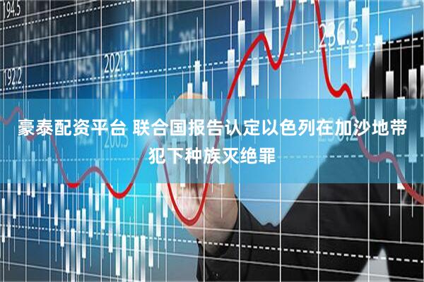 豪泰配资平台 联合国报告认定以色列在加沙地带犯下种族灭绝罪