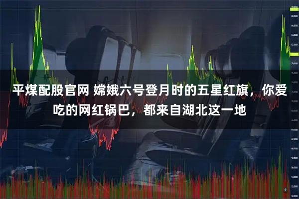 平煤配股官网 嫦娥六号登月时的五星红旗，你爱吃的网红锅巴，都来自湖北这一地