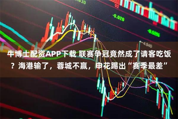 牛博士配资APP下载 联赛争冠竟然成了请客吃饭？海港输了，蓉城不赢，申花踢出“赛季最差”