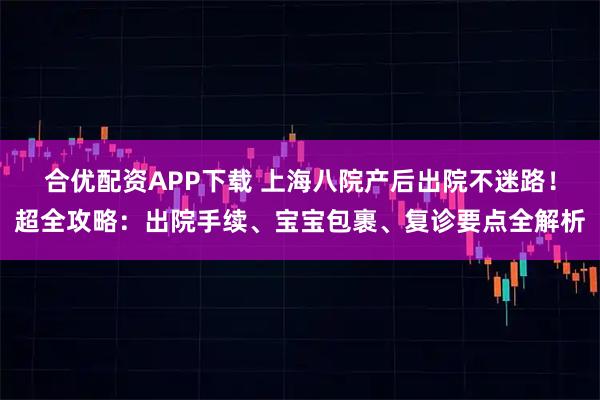 合优配资APP下载 上海八院产后出院不迷路！超全攻略：出院手续、宝宝包裹、复诊要点全解析