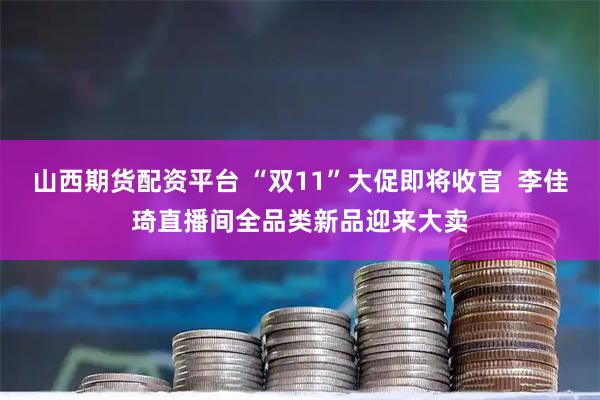 山西期货配资平台 “双11”大促即将收官  李佳琦直播间全品类新品迎来大卖
