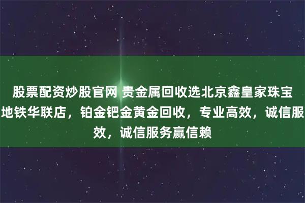 股票配资炒股官网 贵金属回收选北京鑫皇家珠宝通州北苑地铁华联店，铂金钯金黄金回收，专业高效，诚信服务赢信赖