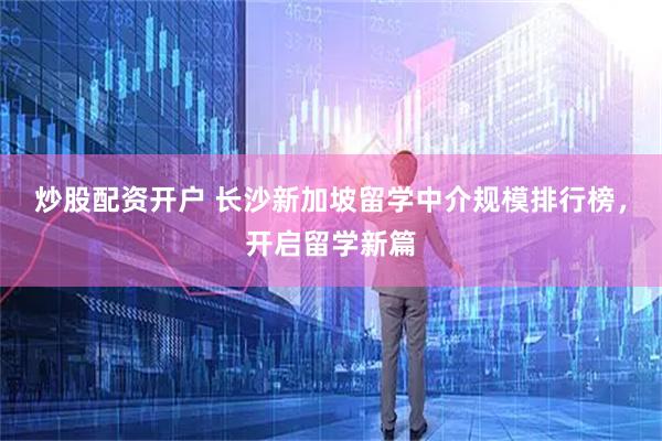 炒股配资开户 长沙新加坡留学中介规模排行榜，开启留学新篇