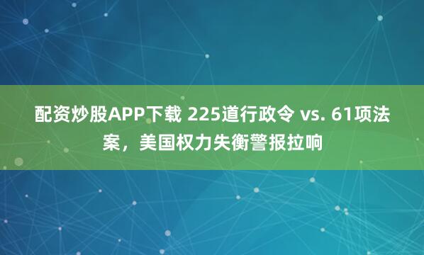 配资炒股APP下载 225道行政令 vs. 61项法案，美国权力失衡警报拉响