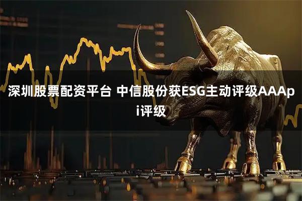 深圳股票配资平台 中信股份获ESG主动评级AAApi评级