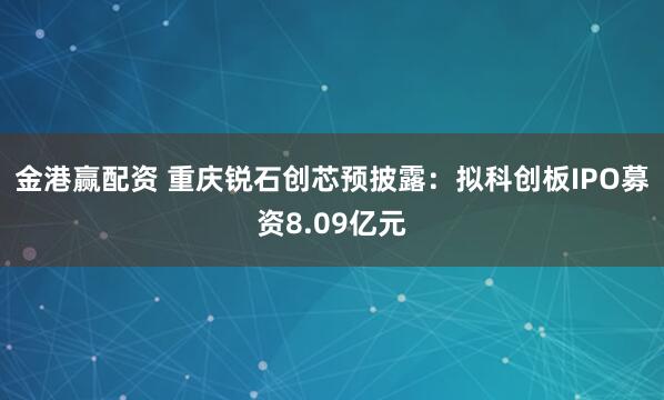 金港赢配资 重庆锐石创芯预披露：拟科创板IPO募资8.09亿元