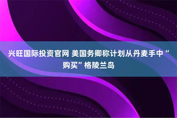 兴旺国际投资官网 美国务卿称计划从丹麦手中“购买”格陵兰岛
