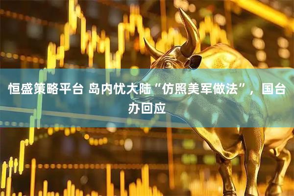 恒盛策略平台 岛内忧大陆“仿照美军做法”，国台办回应
