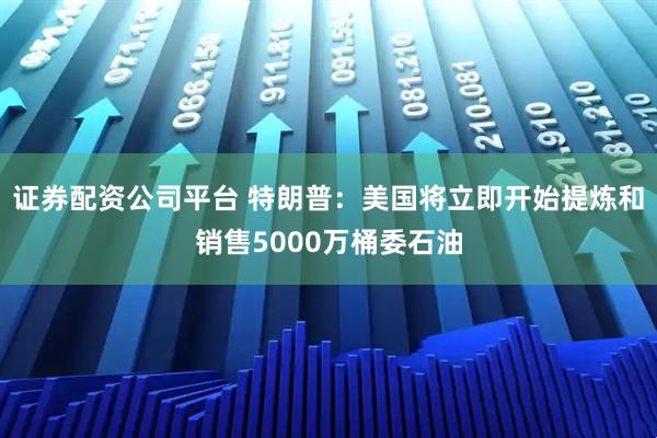 证券配资公司平台 特朗普：美国将立即开始提炼和销售5000万桶委石油