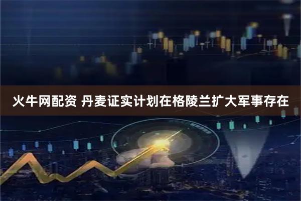 火牛网配资 丹麦证实计划在格陵兰扩大军事存在