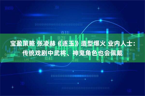 宝盈策略 张凌赫《逐玉》造型爆火 业内人士：传统戏剧中武将、神鬼角色也会佩戴