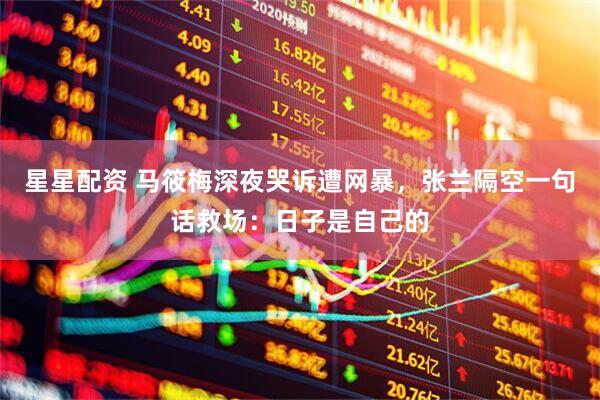 星星配资 马筱梅深夜哭诉遭网暴，张兰隔空一句话救场：日子是自己的