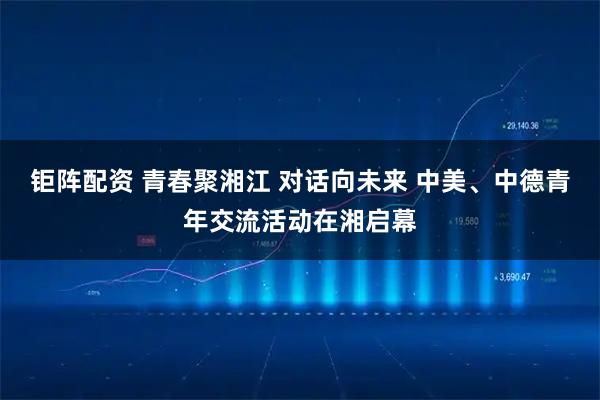 钜阵配资 青春聚湘江 对话向未来 中美、中德青年交流活动在湘启幕